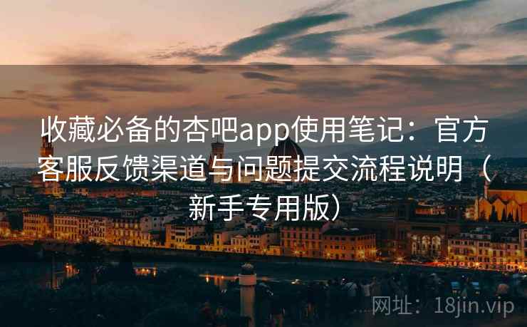 收藏必备的杏吧app使用笔记：官方客服反馈渠道与问题提交流程说明（新手专用版）