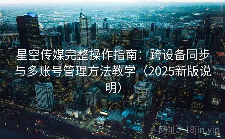 星空传媒完整操作指南：跨设备同步与多账号管理方法教学（2025新版说明）
