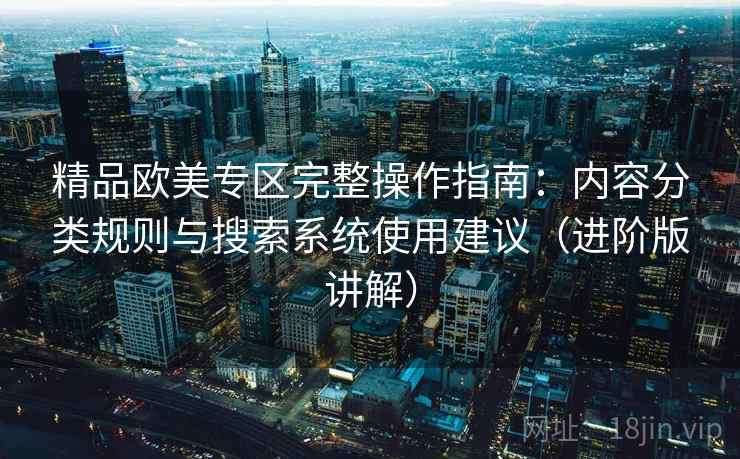 精品欧美专区完整操作指南：内容分类规则与搜索系统使用建议（进阶版讲解）