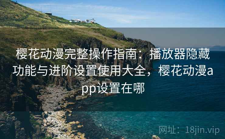 樱花动漫完整操作指南：播放器隐藏功能与进阶设置使用大全，樱花动漫app设置在哪
