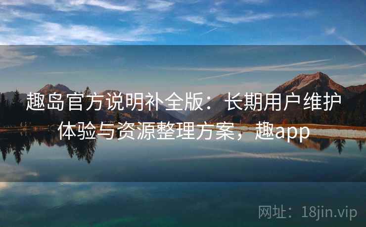 趣岛官方说明补全版：长期用户维护体验与资源整理方案，趣app