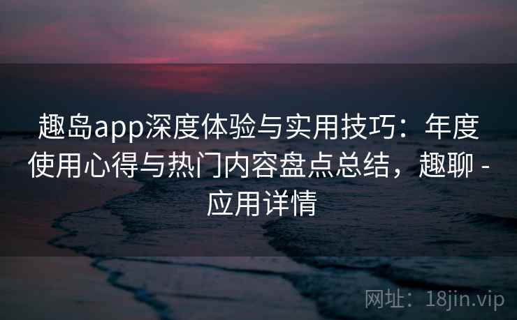 趣岛app深度体验与实用技巧：年度使用心得与热门内容盘点总结，趣聊 - 应用详情