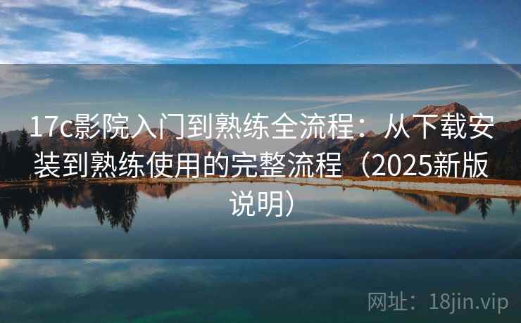 17c影院入门到熟练全流程：从下载安装到熟练使用的完整流程（2025新版说明）
