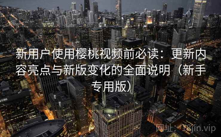 新用户使用樱桃视频前必读：更新内容亮点与新版变化的全面说明（新手专用版）