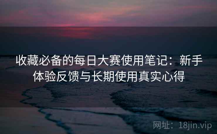 收藏必备的每日大赛使用笔记：新手体验反馈与长期使用真实心得