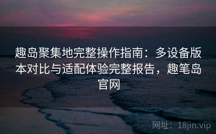 趣岛聚集地完整操作指南：多设备版本对比与适配体验完整报告，趣笔岛官网