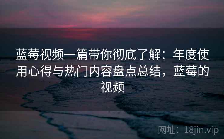 蓝莓视频一篇带你彻底了解:年度使用心得与热门内容盘点总结,蓝莓的视频 蓝莓视频一篇带你彻底了解:年度使用心得与热门内容盘点总结,蓝莓的视频