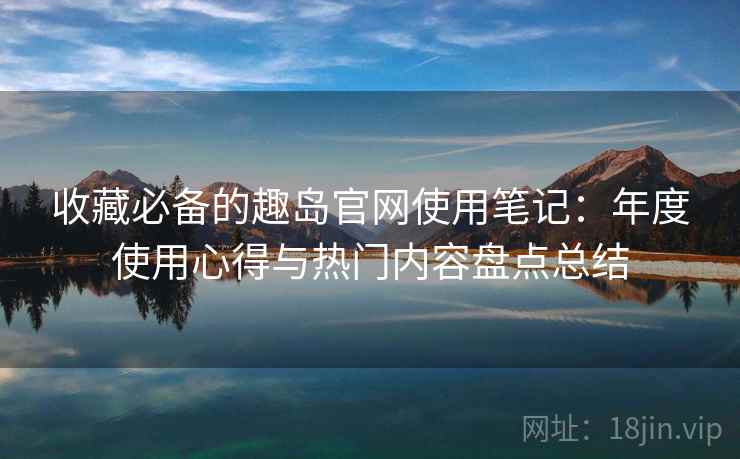 收藏必备的趣岛官网使用笔记:年度使用心得与热门内容盘点总结 收藏必备的趣岛官网使用笔记:年度使用心得与热门内容盘点总结