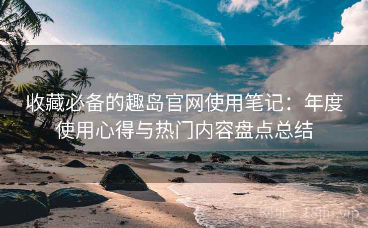 收藏必备的趣岛官网使用笔记:年度使用心得与热门内容盘点总结 收藏必备的趣岛官网使用笔记:年度使用心得与热门内容盘点总结