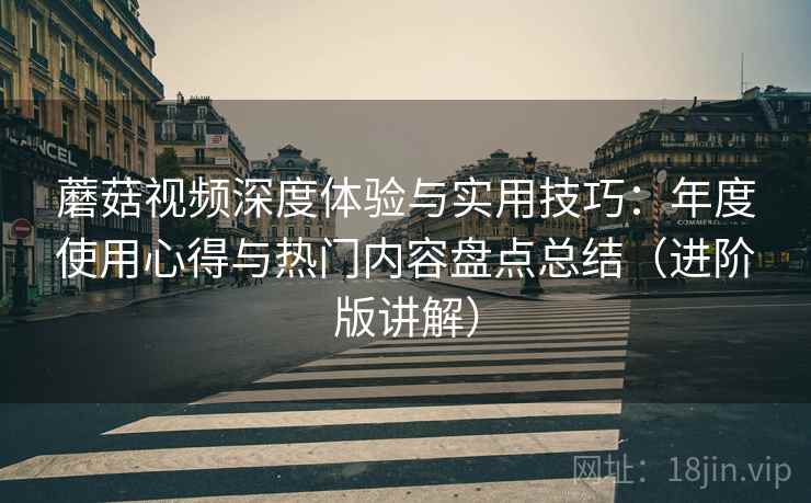 蘑菇视频深度体验与实用技巧:年度使用心得与热门内容盘点总结(进阶版讲解) 蘑菇视频深度体验与实用技巧:年度使用心得与热门内容盘点总结(进阶版讲解)
