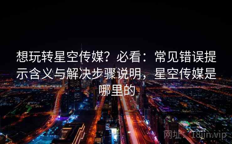 想玩转星空传媒?必看:常见错误提示含义与解决步骤说明,星空传媒是哪里的 想玩转星空传媒?必看:常见错误提示含义与解决步骤说明,星空传媒是哪里的