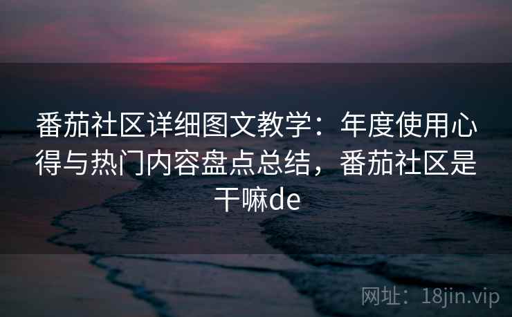 番茄社区详细图文教学:年度使用心得与热门内容盘点总结,番茄社区是干嘛de 番茄社区详细图文教学:年度使用心得与热门内容盘点总结,番茄社区是干嘛de