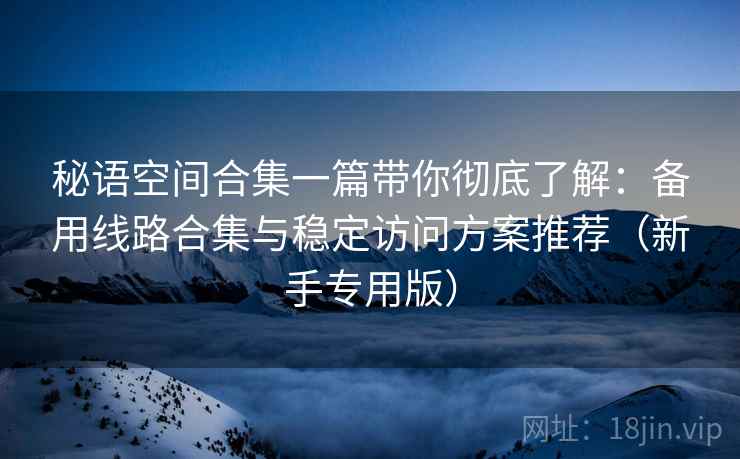 秘语空间合集一篇带你彻底了解:备用线路合集与稳定访问方案推荐(新手专用版) 秘语空间合集一篇带你彻底了解:备用线路合集与稳定访问方案推荐(新手专用版)