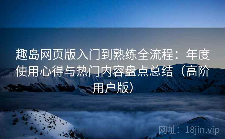 趣岛网页版入门到熟练全流程:年度使用心得与热门内容盘点总结(高阶用户版) 趣岛网页版入门到熟练全流程:年度使用心得与热门内容盘点总结(高阶用户版)