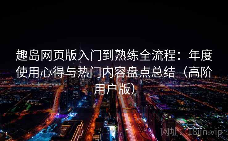 趣岛网页版入门到熟练全流程:年度使用心得与热门内容盘点总结(高阶用户版) 趣岛网页版入门到熟练全流程:年度使用心得与热门内容盘点总结(高阶用户版)