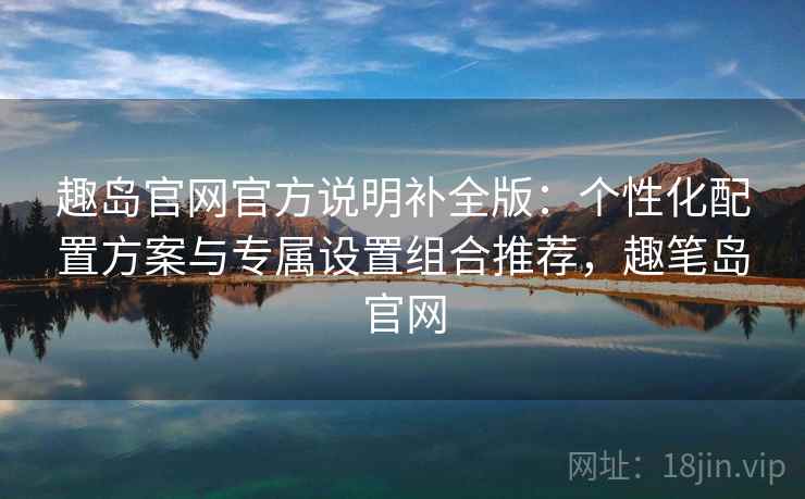 趣岛官网官方说明补全版:个性化配置方案与专属设置组合推荐,趣笔岛官网 趣岛官网官方说明补全版:个性化配置方案与专属设置组合推荐,趣笔岛官网