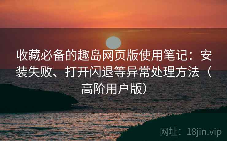 收藏必备的趣岛网页版使用笔记:安装失败、打开闪退等异常处理方法(高阶用户版) 收藏必备的趣岛网页版使用笔记:安装失败、打开闪退等异常处理方法(高阶用户版)