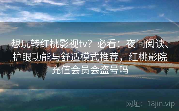 想玩转红桃影视tv？必看：夜间阅读、护眼功能与舒适模式推荐，红桃影院充值会员会盗号吗