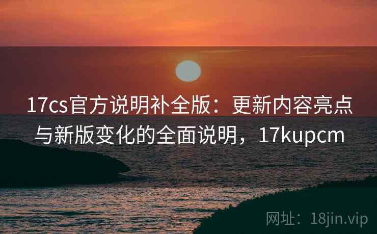 17cs官方说明补全版:更新内容亮点与新版变化的全面说明,17kupcm 17cs官方说明补全版:更新内容亮点与新版变化的全面说明,17kupcm