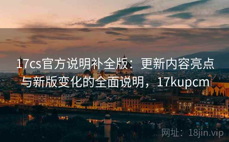 17cs官方说明补全版:更新内容亮点与新版变化的全面说明,17kupcm 17cs官方说明补全版:更新内容亮点与新版变化的全面说明,17kupcm