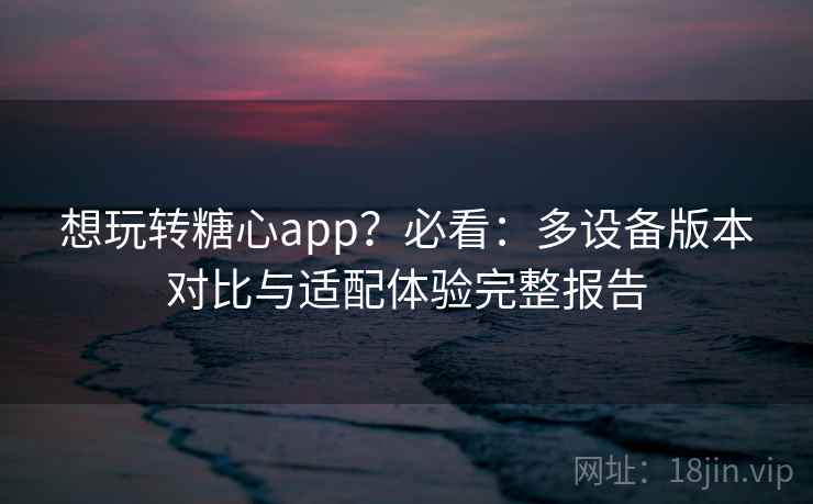 想玩转糖心app？必看：多设备版本对比与适配体验完整报告