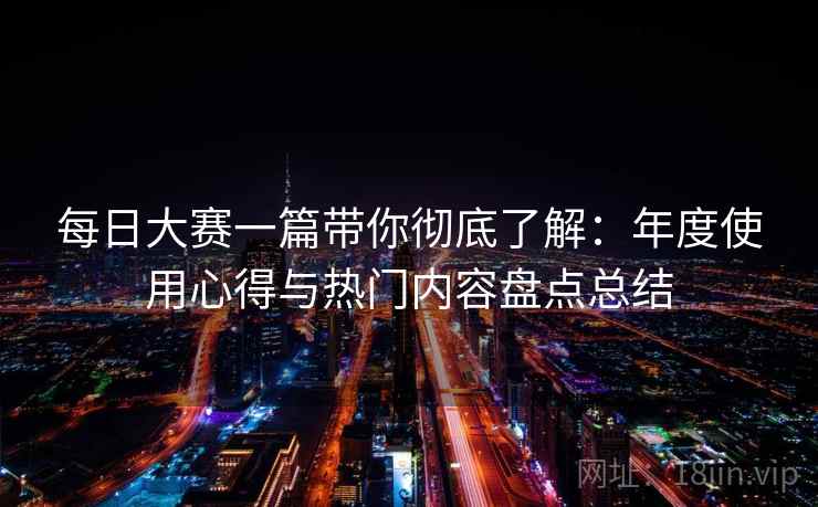 每日大赛一篇带你彻底了解:年度使用心得与热门内容盘点总结 每日大赛一篇带你彻底了解:年度使用心得与热门内容盘点总结