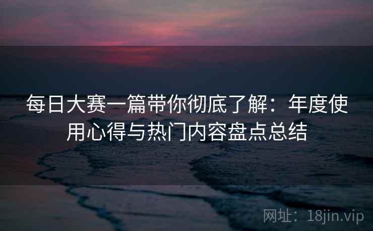 每日大赛一篇带你彻底了解:年度使用心得与热门内容盘点总结 每日大赛一篇带你彻底了解:年度使用心得与热门内容盘点总结