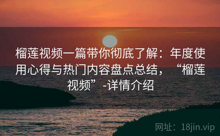 榴莲视频一篇带你彻底了解：年度使用心得与热门内容盘点总结，“榴莲视频”-详情介绍