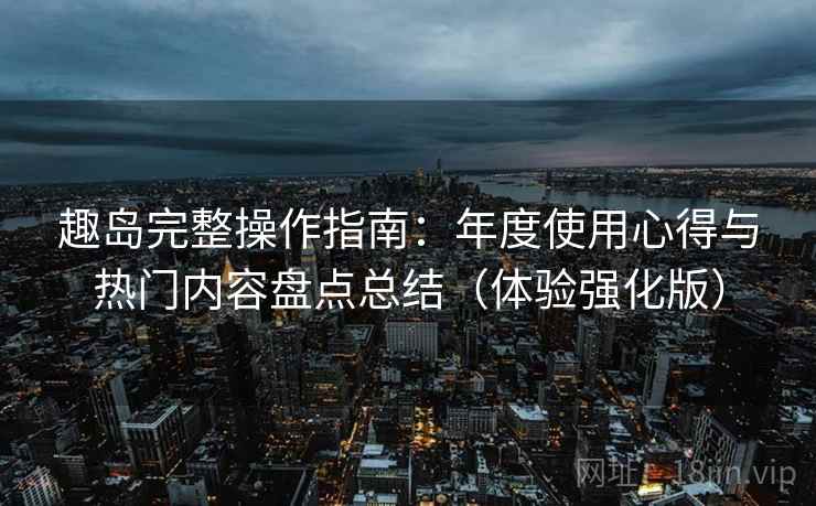 趣岛完整操作指南:年度使用心得与热门内容盘点总结(体验强化版) 趣岛完整操作指南:年度使用心得与热门内容盘点总结(体验强化版)