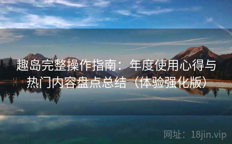 趣岛完整操作指南:年度使用心得与热门内容盘点总结(体验强化版) 趣岛完整操作指南:年度使用心得与热门内容盘点总结(体验强化版)