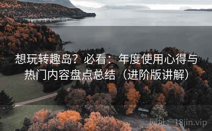 想玩转趣岛?必看:年度使用心得与热门内容盘点总结(进阶版讲解) 想玩转趣岛?必看:年度使用心得与热门内容盘点总结(进阶版讲解)