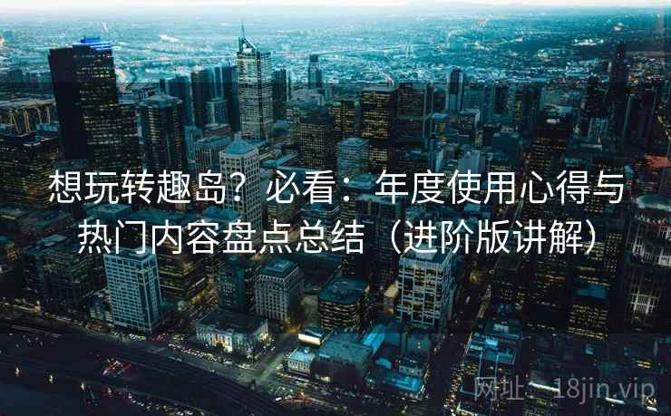 想玩转趣岛?必看:年度使用心得与热门内容盘点总结(进阶版讲解) 想玩转趣岛?必看:年度使用心得与热门内容盘点总结(进阶版讲解)