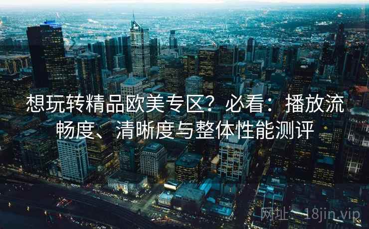 想玩转精品欧美专区?必看:播放流畅度、清晰度与整体性能测评 想玩转精品欧美专区?必看:播放流畅度、清晰度与整体性能测评