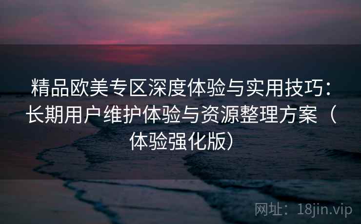 精品欧美专区深度体验与实用技巧:长期用户维护体验与资源整理方案(体验强化版) 精品欧美专区深度体验与实用技巧:长期用户维护体验与资源整理方案(体验强化版)
