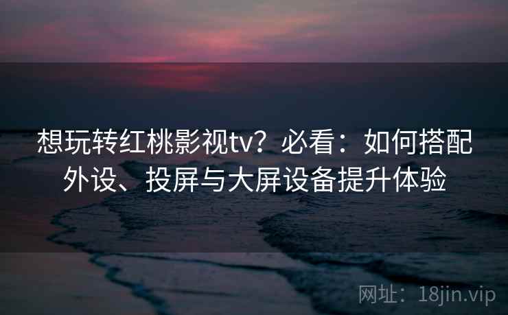 想玩转红桃影视tv？必看：如何搭配外设、投屏与大屏设备提升体验