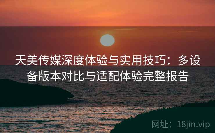 天美传媒深度体验与实用技巧:多设备版本对比与适配体验完整报告 天美传媒深度体验与实用技巧:多设备版本对比与适配体验完整报告