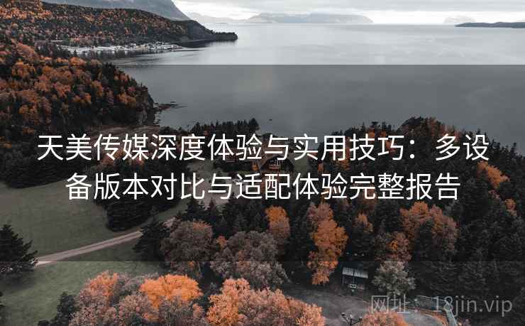 天美传媒深度体验与实用技巧:多设备版本对比与适配体验完整报告 天美传媒深度体验与实用技巧:多设备版本对比与适配体验完整报告